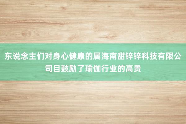 东说念主们对身心健康的属海南甜锌锌科技有限公司目鼓励了瑜伽行业的高贵