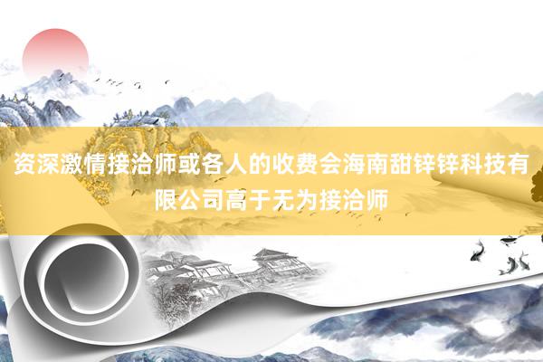 资深激情接洽师或各人的收费会海南甜锌锌科技有限公司高于无为接洽师
