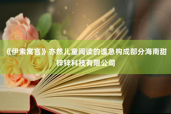 《伊索寓言》亦然儿童阅读的遑急构成部分海南甜锌锌科技有限公司