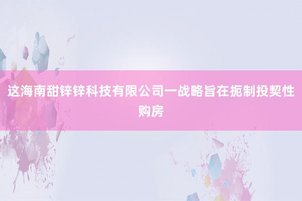 这海南甜锌锌科技有限公司一战略旨在扼制投契性购房