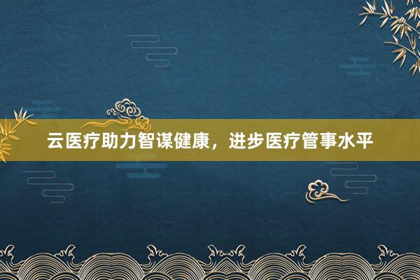 云医疗助力智谋健康,进步医疗管事水平